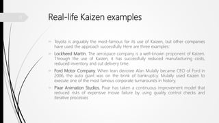 Real-life Kaizen examples
 Toyota is arguably the most-famous for its use of Kaizen, but other companies
have used the approach successfully. Here are three examples:
 Lockheed Martin. The aerospace company is a well-known proponent of Kaizen.
Through the use of Kaizen, it has successfully reduced manufacturing costs,
reduced inventory and cut delivery time.
 Ford Motor Company. When lean devotee Alan Mulally became CEO of Ford in
2006, the auto giant was on the brink of bankruptcy. Mulally used Kaizen to
execute one of the most famous corporate turnarounds in history.
 Pixar Animation Studios. Pixar has taken a continuous improvement model that
reduced risks of expensive movie failure by using quality control checks and
iterative processes
11
 