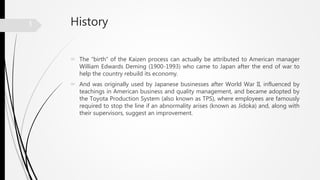 History
 The “birth” of the Kaizen process can actually be attributed to American manager
William Edwards Deming (1900-1993) who came to Japan after the end of war to
help the country rebuild its economy.
 And was originally used by Japanese businesses after World War II, influenced by
teachings in American business and quality management, and became adopted by
the Toyota Production System (also known as TPS), where employees are famously
required to stop the line if an abnormality arises (known as Jidoka) and, along with
their supervisors, suggest an improvement.
3
 