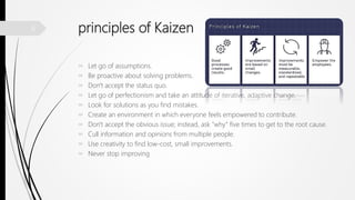 principles of Kaizen
 Let go of assumptions.
 Be proactive about solving problems.
 Don't accept the status quo.
 Let go of perfectionism and take an attitude of iterative, adaptive change.
 Look for solutions as you find mistakes.
 Create an environment in which everyone feels empowered to contribute.
 Don't accept the obvious issue; instead, ask "why" five times to get to the root cause.
 Cull information and opinions from multiple people.
 Use creativity to find low-cost, small improvements.
 Never stop improving
6
 