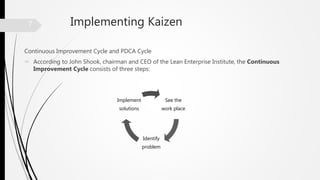 Implementing Kaizen
Continuous Improvement Cycle and PDCA Cycle
 According to John Shook, chairman and CEO of the Lean Enterprise Institute, the Continuous
Improvement Cycle consists of three steps:
See the
work place
Identify
problem
Implement
solutions
7
 