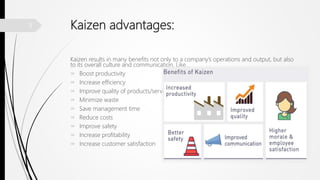 Kaizen advantages:
Kaizen results in many benefits not only to a company’s operations and output, but also
to its overall culture and communication, Like…
 Boost productivity
 Increase efficiency
 Improve quality of products/services
 Minimize waste
 Save management time
 Reduce costs
 Improve safety
 Increase profitability
 Increase customer satisfaction
9
 
