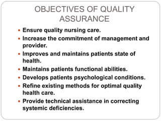 OBJECTIVES OF QUALITY
ASSURANCE
 Ensure quality nursing care.
 Increase the commitment of management and
provider.
 Improves and maintains patients state of
health.
 Maintains patients functional abilities.
 Develops patients psychological conditions.
 Refine existing methods for optimal quality
health care.
 Provide technical assistance in correcting
systemic deficiencies.
 