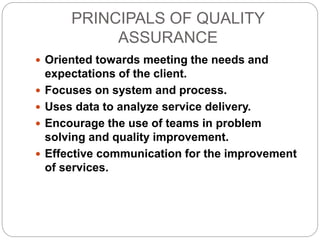 PRINCIPALS OF QUALITY
ASSURANCE
 Oriented towards meeting the needs and
expectations of the client.
 Focuses on system and process.
 Uses data to analyze service delivery.
 Encourage the use of teams in problem
solving and quality improvement.
 Effective communication for the improvement
of services.
 