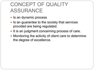 CONCEPT OF QUALITY
ASSURANCE
 Is an dynamic process
 Is an guarantee to the society that services
provided are being regulated.
 It is an judgment concerning process of care.
 Monitoring the activity of client care to determine
the degree of excellence.
 