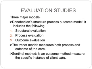 EVALUATION STUDIES
Three major models
>Donabedian’s structure process outcome model: it
includes the following
1. Structural evaluation
2. Process evaluation
3. Outcome evaluation
>The tracer model: measures both process and
outcome of the care.
>Sentinel method: is an outcome method measure
the specific instance of client care.
 