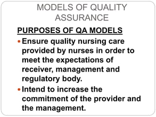 MODELS OF QUALITY
ASSURANCE
PURPOSES OF QA MODELS
 Ensure quality nursing care
provided by nurses in order to
meet the expectations of
receiver, management and
regulatory body.
 Intend to increase the
commitment of the provider and
the management.
 
