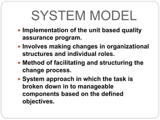 SYSTEM MODEL
 Implementation of the unit based quality
assurance program.
 Involves making changes in organizational
structures and individual roles.
 Method of facilitating and structuring the
change process.
 System approach in which the task is
broken down in to manageable
components based on the defined
objectives.
 