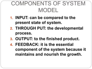 COMPONENTS OF SYSTEM
MODEL
1. INPUT: can be compared to the
present state of system.
2. THROUGH PUT: the developmental
process.
3. OUTPUT: to the finished product.
4. FEEDBACK: it is the essential
component of the system because it
maintains and nourish the growth.
 