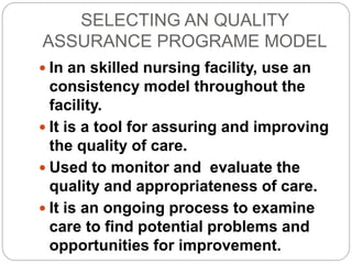 SELECTING AN QUALITY
ASSURANCE PROGRAME MODEL
 In an skilled nursing facility, use an
consistency model throughout the
facility.
 It is a tool for assuring and improving
the quality of care.
 Used to monitor and evaluate the
quality and appropriateness of care.
 It is an ongoing process to examine
care to find potential problems and
opportunities for improvement.
 
