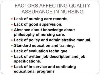FACTORS AFFECTING QUALITY
ASSURANCE IN NURSING
 Lack of nursing care records.
 Lack of good supervision.
 Absence about knowledge about
philosophy of nursing care.
 Lack of policy and administrative manual.
 Standard education and training.
 Lack of evaluation technique.
 Lack of written job description and job
specifications.
 Lack of in-service and continuing
educational programs
 