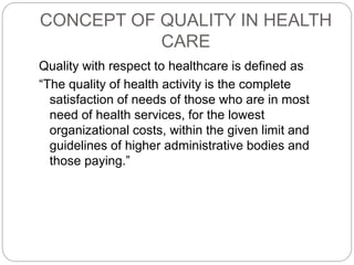 CONCEPT OF QUALITY IN HEALTH
CARE
Quality with respect to healthcare is defined as
“The quality of health activity is the complete
satisfaction of needs of those who are in most
need of health services, for the lowest
organizational costs, within the given limit and
guidelines of higher administrative bodies and
those paying.”
 