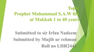 Topic
Prophet Muhammad S.A.W life
at Makkah 1 to 40 years
Submitted to sir Irfan Nadeem
Submitted by Mujib ur rehman
Roll no LHR2441
 