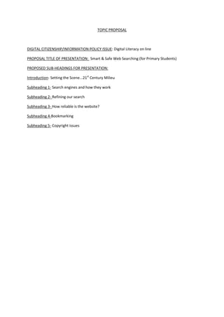 TOPIC PROPOSAL



DIGITAL CITIZENSHIP/INFORMATION POLICY ISSUE: Digital Literacy on line

PROPOSAL TITLE OF PRESENTATION: Smart & Safe Web Searching (for Primary Students)

PROPOSED SUB-HEADINGS FOR PRESENTATION:

Introduction- Setting the Scene...21st Century Milieu

Subheading 1- Search engines and how they work

Subheading 2- Refining our search

Subheading 3- How reliable is the website?

Subheading 4-Bookmarking

Subheading 5- Copyright issues
 
