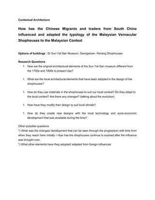 Contextual Architecture
How has the Chinese Migrants and traders from South China
influenced and adapted the typology of the Malaysian Vernacular
Shophouses to the Malaysian Context
Options of buildings​​ : Dr Sun Yat Sen Museum, Georgetown. Penang Shophouses
Research Questions​​ :
1. How are the original architectural elements of the Sun Yat Sen museum different from
the 1700s and 1800s to present day?
1. What are the local architectural elements that have been adopted in the design of the
shophouses?
1. How do they use materials in the shophouses to suit our local context? Do they adapt to
the local context? Are there any changes? (talking about the evolution)
1. How have they modify their design to suit local climate?
1. How do they create new designs with the local technology and socio-economic
development that was available during the time?
Other possible questions
*) What was the changes/ development that can be seen through the progression with time from
when they reach here initially / How has the shophouses continue to evolved after the influence
was brought over.
*) What other elements have they adopted/ adapted from foreign influences
 