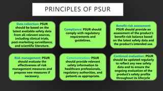 PRINCIPLES OF PSUR
Data collection: PSUR
should be based on the
latest available safety data
from all relevant sources,
including clinical trials,
post-marketing surveillance,
and scientific literature.
Continual evaluation: PSUR
should be updated regularly
to reflect any new safety
data and to ensure the
ongoing evaluation of the
product's safety profile
throughout its lifecycle.
Compliance: PSUR should
comply with regulatory
requirements and
guidelines.
Communication: PSUR
should provide relevant
safety information to
healthcare professionals,
regulatory authorities, and
patients as appropriate.
Risk management: PSUR
should evaluate the
effectiveness of risk
management measures and
propose new measures if
necessary.
Benefit-risk assessment:
PSUR should provide an
assessment of the product's
benefit-risk balance based
on the latest safety data and
the product's intended use.
 