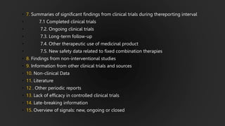 • 7. Summaries of significant findings from clinical trials during thereporting interval
• 7.1 Completed clinical trials
• 7.2. Ongoing clinical trials
• 7.3. Long-term follow-up
• 7.4. Other therapeutic use of medicinal product
• 7.5. New safety data related to fixed combination therapies
• 8. Findings from non-interventional studies
• 9. Information from other clinical trials and sources
• 10. Non-clinical Data
• 11. Literature
• 12 . Other periodic reports
• 13. Lack of efficacy in controlled clinical trials
• 14. Late-breaking information
• 15. Overview of signals: new, ongoing or closed
 