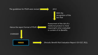 The guidelines for PSUR were revised 2012
With the
recognition of the
fact that
Assessment of the risk of a
medicinal product is more
meaningful when evaluated
in context of its Benefits.
Hence the report format of PSUR
CHANGED
(Periodic Benefit Risk Evaluation Report: ICH E2C (R2)),
PBRER
 