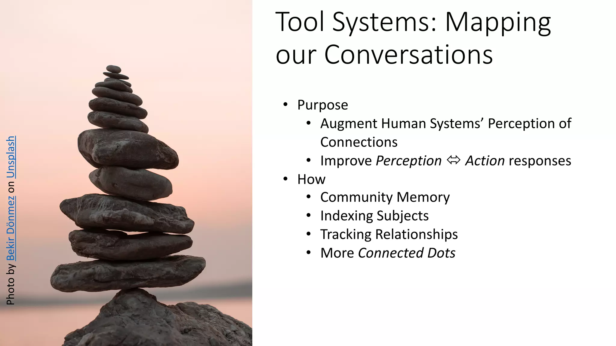 Tool Systems: Mapping
our Conversations
PhotobyBekirDönmezonUnsplash
• Purpose
• Augment Human Systems’ Perception of
Connections
• Improve Perception ó Action responses
• How
• Community Memory
• Indexing Subjects
• Tracking Relationships
• More Connected Dots
 
