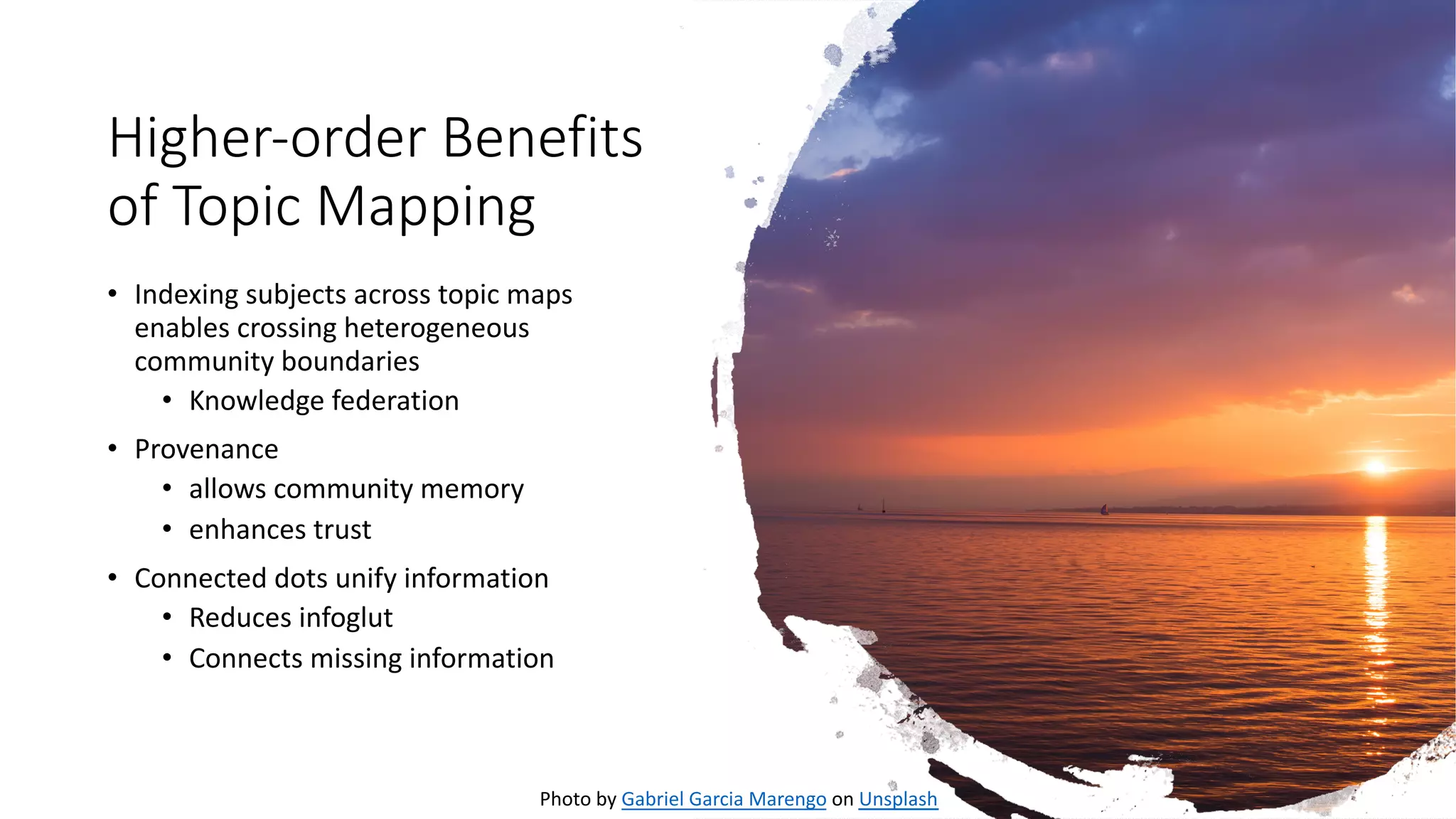 Higher-order Benefits
of Topic Mapping
• Indexing subjects across topic maps
enables crossing heterogeneous
community boundaries
• Knowledge federation
• Provenance
• allows community memory
• enhances trust
• Connected dots unify information
• Reduces infoglut
• Connects missing information
Photo by Gabriel Garcia Marengo on Unsplash
 