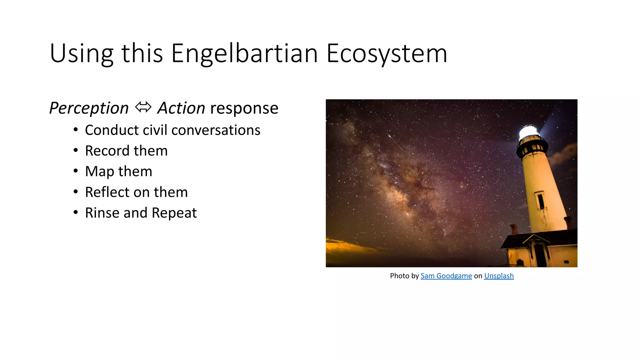 Using this Engelbartian Ecosystem
Perception ó Action response
• Conduct civil conversations
• Record them
• Map them
• Reflect on them
• Rinse and Repeat
Photo by Sam Goodgame on Unsplash
 
