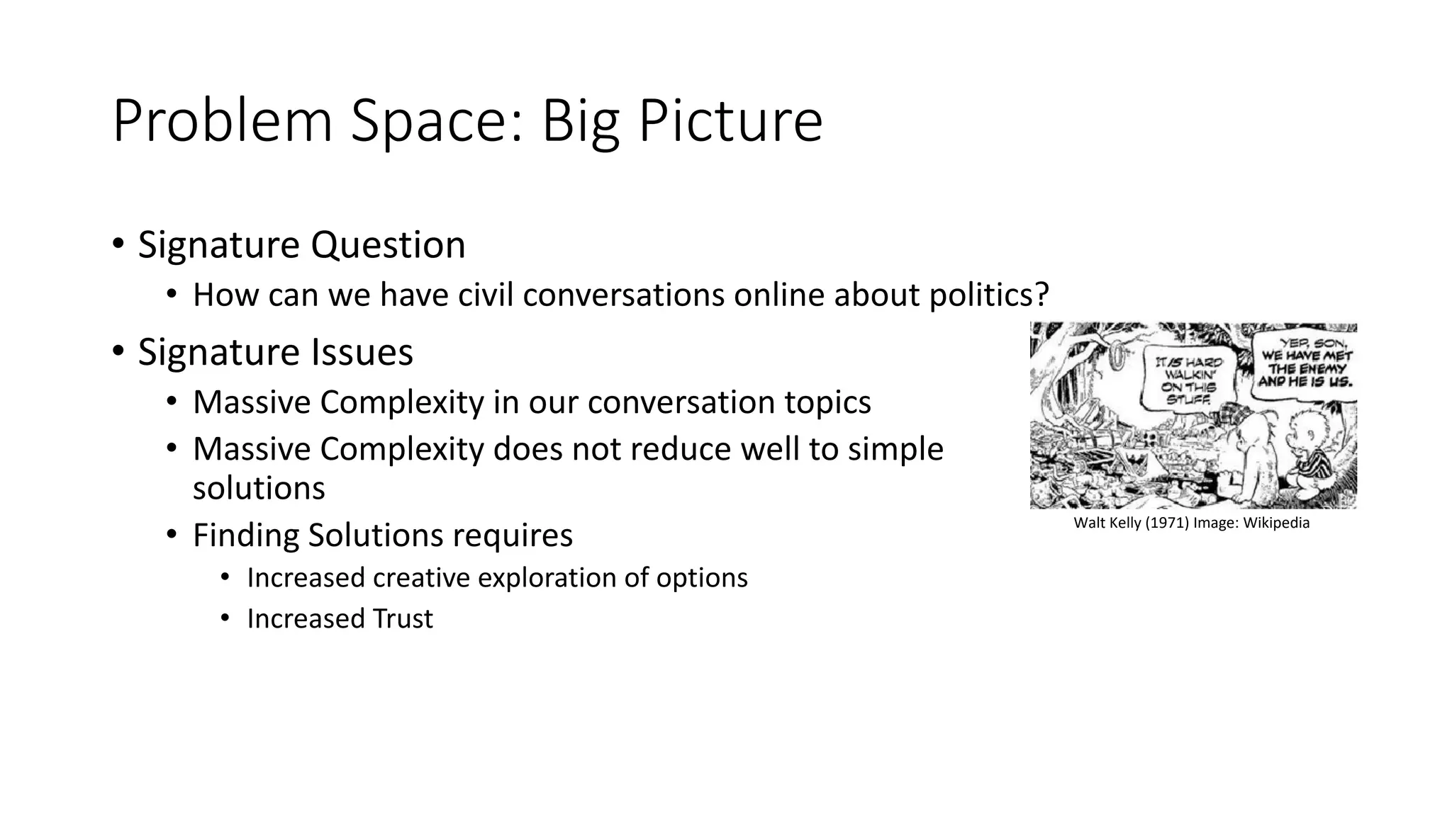 Problem Space: Big Picture
• Signature Question
• How can we have civil conversations online about politics?
• Signature Issues
• Massive Complexity in our conversation topics
• Massive Complexity does not reduce well to simple
solutions
• Finding Solutions requires
• Increased creative exploration of options
• Increased Trust
Walt Kelly (1971) Image: Wikipedia
 