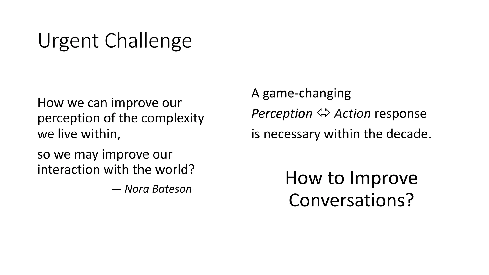 Urgent Challenge
How we can improve our
perception of the complexity
we live within,
so we may improve our
interaction with the world?
― Nora Bateson
A game-changing
Perception ó Action response
is necessary within the decade.
How to Improve
Conversations?
 