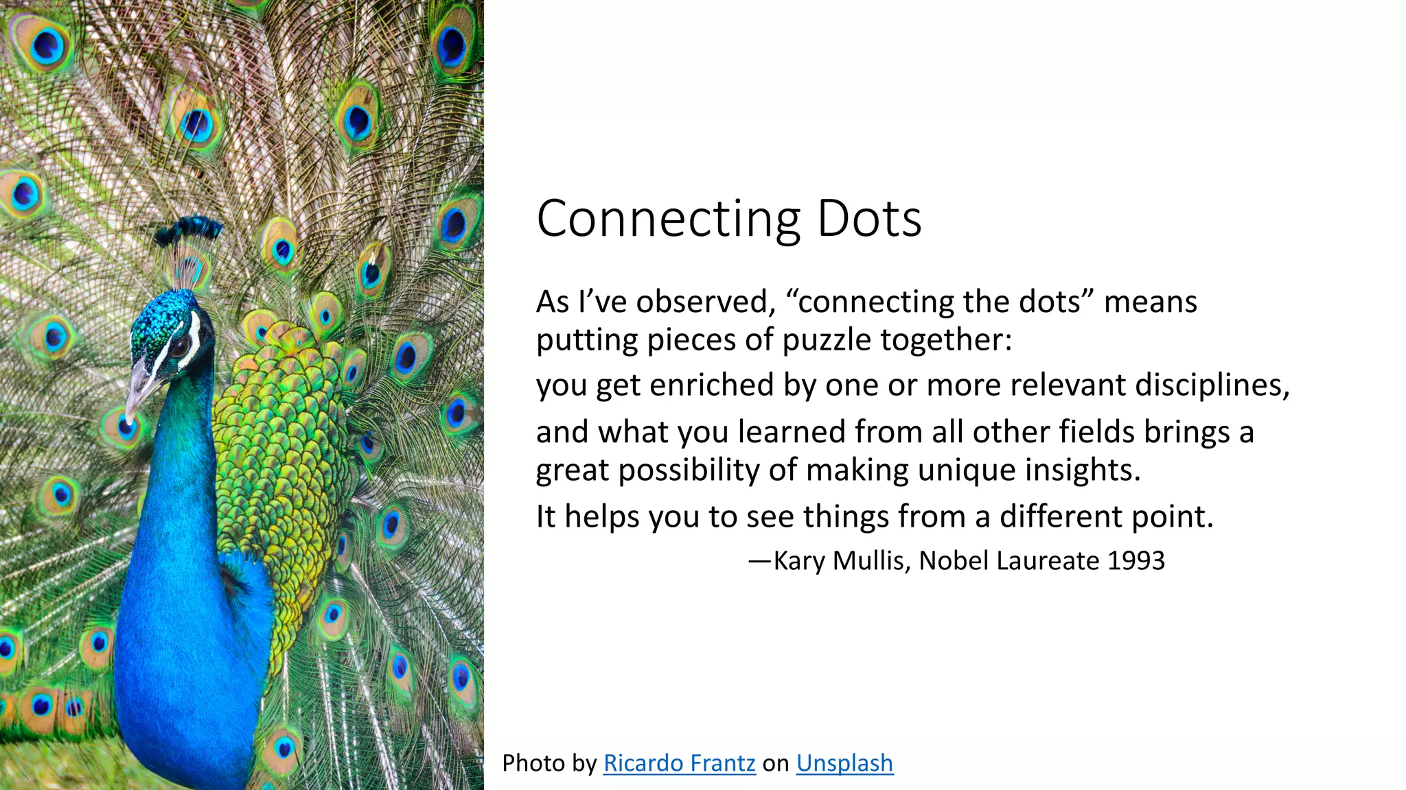 Connecting Dots
As I’ve observed, “connecting the dots” means
putting pieces of puzzle together:
you get enriched by one or more relevant disciplines,
and what you learned from all other fields brings a
great possibility of making unique insights.
It helps you to see things from a different point.
—Kary Mullis, Nobel Laureate 1993
Photo by Ricardo Frantz on Unsplash
 