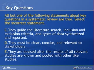 All but one of the following statements about key questions in a systematic review are true. Select the incorrect statement. They guide the literature search, inclusion and exclusion criteria, and types of data synthesized and reported. They must be clear, concise, and relevant to stakeholders. They are devised after the results of all relevant studies are known and pooled with other like studies. Key Questions 