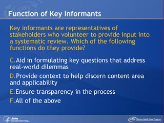 Key informants are representatives of stakeholders who volunteer to provide input into a systematic review. Which of the following functions do they provide? Aid in formulating key questions that address real-world dilemmas Provide context to help discern content area and applicability Ensure transparency in the process All of the above Function of Key Informants 