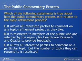 Which of the following statements is true about how the public commentary process as it relates to the topic-refinement process? It allows all interested parties to comment on any topic-refinement project as they like. It is restricted to members of the public who are selected by the Agency for Healthcare Research and Quality to provide feedback. It allows all interested parties to comment on a particular topic, but the number of topics they can respond to is restricted. The Public Commentary Process 