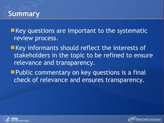 Key questions are important to the systematic review process. Key informants should reflect the interests of stakeholders in the topic to be refined to ensure relevance and transparency. Public commentary on key questions is a final check of relevance and ensures transparency. Summary 