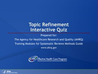 Topic Refinement Interactive Quiz Prepared for: The Agency for Healthcare Research and Quality (AHRQ) Training Modules for Systematic Reviews Methods Guide www.ahrq.gov 
