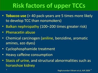 Risk factors of upper TCCs
• Tobacco use (> 40 pack-years are 5 times more likely
to develop TCC than nonsmokers)
• Balkan nephropathy (100–200 times greater risk)
• Phenacetin abuse
• Chemical carcinogen (aniline, benzidine, aromatic
amines, azo dyes)
• Cyclophosphamide treatment
• Heavy caffeine consumption
• Stasis of urine, and structural abnormalities such as
horseshoe kidney
Raghunandan Vikram et al, AJR 2009
 