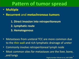 Pattern of tumor spread
• Multiple
• Recurrent and metachronous tumors
1. Direct invasion into retroperitoneum
2. Lymphatic route
3. Hematogenous
• Metastases from ureteral TCC are more common due
to the thin wall and rich lymphatic drainage of ureter
• Commonly involve retroperitoneal lymph node
• Most common sites for metastases are the liver, bone,
and lungs
Raghunandan Vikram et al, AJR 2009
 