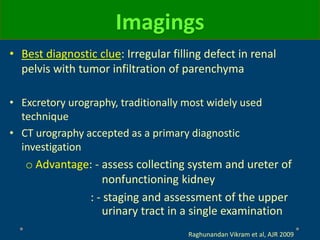 Imagings
• Best diagnostic clue: Irregular filling defect in renal
pelvis with tumor infiltration of parenchyma
• Excretory urography, traditionally most widely used
technique
• CT urography accepted as a primary diagnostic
investigation
o Advantage: - assess collecting system and ureter of
nonfunctioning kidney
: - staging and assessment of the upper
urinary tract in a single examination
Raghunandan Vikram et al, AJR 2009
 
