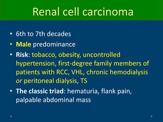 Renal cell carcinoma
• 6th to 7th decades
• Male predominance
• Risk: tobacco, obesity, uncontrolled
hypertension, first-degree family members of
patients with RCC, VHL, chronic hemodialysis
or peritoneal dialysis, TS
• The classic triad: hematuria, flank pain,
palpable abdominal mass
 