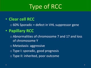 Type of RCC
• Clear cell RCC
o 60% Sporadic = defect in VHL suppressor gene
• Papillary RCC
o Abnormalities of chromosome 7 and 17 and loss
of chromosome Y
o Metastasis: aggressive
o Type I: sporadic, good prognosis
o Type II: inherited, poor outcome
 