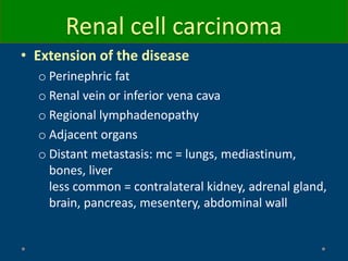 Renal cell carcinoma
• Extension of the disease
o Perinephric fat
o Renal vein or inferior vena cava
o Regional lymphadenopathy
o Adjacent organs
o Distant metastasis: mc = lungs, mediastinum,
bones, liver
less common = contralateral kidney, adrenal gland,
brain, pancreas, mesentery, abdominal wall
 