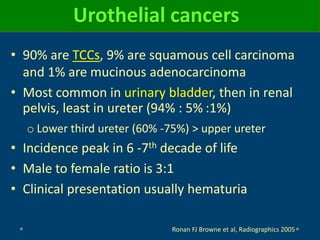 Urothelial cancers
• 90% are TCCs, 9% are squamous cell carcinoma
and 1% are mucinous adenocarcinoma
• Most common in urinary bladder, then in renal
pelvis, least in ureter (94% : 5% :1%)
o Lower third ureter (60% -75%) > upper ureter
• Incidence peak in 6 -7th decade of life
• Male to female ratio is 3:1
• Clinical presentation usually hematuria
Ronan FJ Browne et al, Radiographics 2005
 