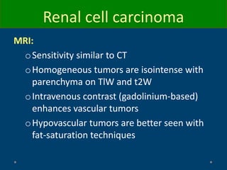 MRI:
oSensitivity similar to CT
oHomogeneous tumors are isointense with
parenchyma on TlW and t2W
oIntravenous contrast (gadolinium-based)
enhances vascular tumors
oHypovascular tumors are better seen with
fat-saturation techniques
Renal cell carcinoma
 