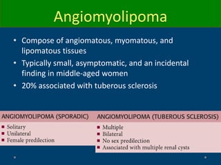 • Compose of angiomatous, myomatous, and
lipomatous tissues
• Typically small, asymptomatic, and an incidental
finding in middle-aged women
• 20% associated with tuberous sclerosis
Angiomyolipoma
 