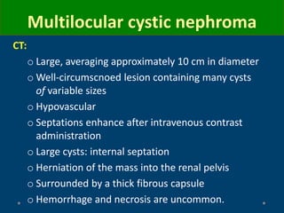 CT:
o Large, averaging approximately 10 cm in diameter
o Well-circumscnoed lesion containing many cysts
of variable sizes
o Hypovascular
o Septations enhance after intravenous contrast
administration
o Large cysts: internal septation
o Herniation of the mass into the renal pelvis
o Surrounded by a thick fibrous capsule
o Hemorrhage and necrosis are uncommon.
Multilocular cystic nephroma
 