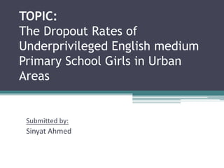 TOPIC: 
The Dropout Rates of 
Underprivileged English medium 
Primary School Girls in Urban 
Areas 
Submitted by: 
Sinyat Ahmed 
 