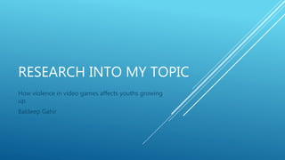 RESEARCH INTO MY TOPIC
How violence in video games affects youths growing
up.
Baldeep Gahir
 