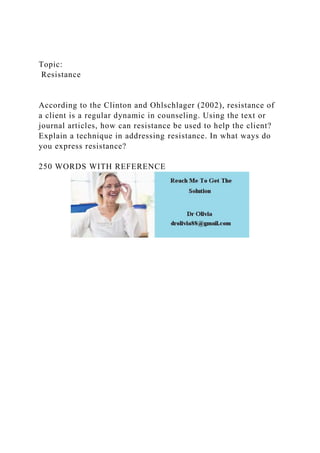 Topic:
Resistance
According to the Clinton and Ohlschlager (2002), resistance of
a client is a regular dynamic in counseling. Using the text or
journal articles, how can resistance be used to help the client?
Explain a technique in addressing resistance. In what ways do
you express resistance?
250 WORDS WITH REFERENCE
 