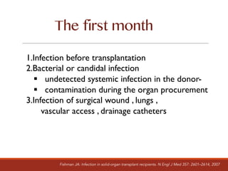 The first month
1.Infection before transplantation
2.Bacterial or candidal infection
§ undetected systemic infection in the donor-
§ contamination during the organ procurement
3.Infection of surgical wound , lungs ,
vascular access , drainage catheters
Fishman JA: Infection in solid-organ transplant recipients. N Engl J Med 357: 2601–2614, 2007
 