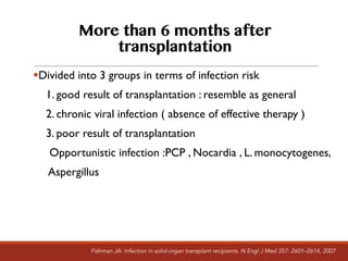 More than 6 months after
transplantation
§Divided into 3 groups in terms of infection risk
1. good result of transplantation : resemble as general
2. chronic viral infection ( absence of effective therapy )
3. poor result of transplantation
Opportunistic infection :PCP , Nocardia , L. monocytogenes,
Aspergillus
Fishman JA: Infection in solid-organ transplant recipients. N Engl J Med 357: 2601–2614, 2007
 