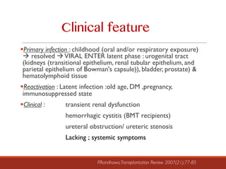 §Primary infection : childhood (oral and/or respiratory exposure)
à resolved àVIRAL ENTER latent phase : urogenital tract
(kidneys (transitional epithelium, renal tubular epithelium, and
parietal epithelium of Bowman's capsule)), bladder, prostate) &
hematolymphoid tissue
§Reactivation : Latent infection :old age, DM ,pregnancy,
immunosuppressed state
§Clinical : transient renal dysfunction
hemorrhagic cystitis (BMT recipients)
ureteral obstruction/ ureteric stenosis
Lacking ; systemic symptoms
P.Randhawa,Transplantation Review 2007(21);77-85
Clinical feature
 