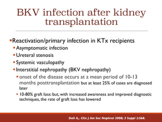 BKV infection after kidney
transplantation
§Reactivation/primary infection in KTx recipients
§Asymptomatic infection
§Ureteral stenosis
§Systemic vasculopathy
§Interstitial nephropathy (BKV nephropathy)
§onset of the disease occurs at a mean period of 10-13
months posttransplantation but at least 25% of cases are diagnosed
later
§ 10-80% graft loss: but, with increased awareness and improved diagnostic
techniques, the rate of graft loss has lowered
Dall A,. Clin J Am Soc Nephrol 2008; 3 Suppl 2:S68.
 