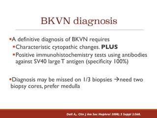 BKVN diagnosis
§A definitive diagnosis of BKVN requires
§Characteristic cytopathic changes. PLUS
§Positive immunohistochemistry tests using antibodies
against SV40 large T antigen (specificity 100%)
§Diagnosis may be missed on 1/3 biopsies àneed two
biopsy cores, prefer medulla
Dall A,. Clin J Am Soc Nephrol 2008; 3 Suppl 2:S68.
 